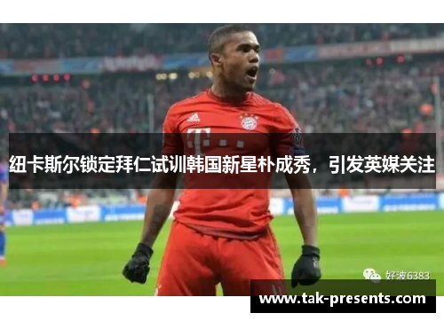 纽卡斯尔锁定拜仁试训韩国新星朴成秀，引发英媒关注